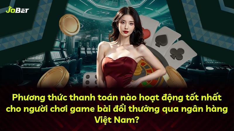 Phương thức thanh toán nào hoạt động tốt nhất cho người chơi game bài đổi thưởng qua ngân hàng Việt Nam?